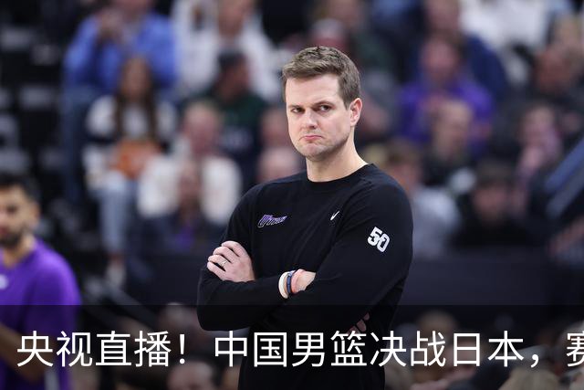 央视直播！中国男篮决战日本，赛前有3个好消息，赢球进决赛有戏